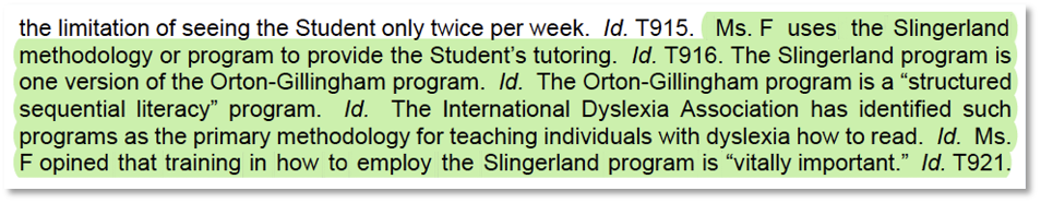 Excerpt: Ms. F uses the Slingerland methodology or program to provide the Student’s tutoring. The Slingerland program is one version of the Orton-Gillingham program, a “structured sequential literacy” program. The International Dyslexia Association has identified such programs as the primary methodology for teaching individuals with dyslexia how to read. Ms. F opined that training in how to employ the Slingerland program is “vitally important.”